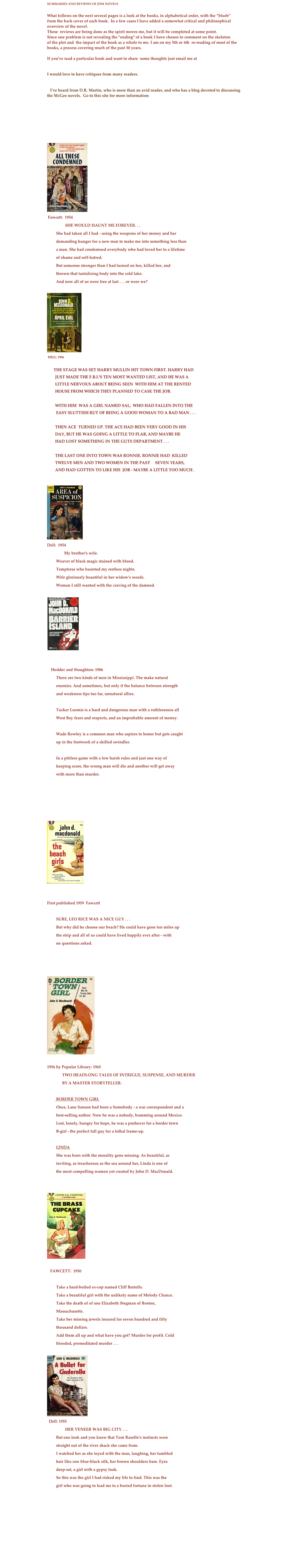 SUMMARIES AND REVIEWS OF JDM NOVELS

What follows on the next several pages is a look at the books, in alphabetical order, with the “blurb” 
from the back cover of each book.  In a few cases I have added a somewhat critical and philosophical overview of the novel.
These  reviews are being done as the spirit moves me, but it will be completed at some point. 
Since one problem is not revealing the "ending" of a book I have chosen to comment on the skeleton 
of the plot and  the impact of the book as a whole to me. I am on my 5th or 6th  re-reading of most of the books, a process covering much of the past 30 years.

If you've read a particular book and want to share  some thoughts just email me at

 cbranche@earthlink.net
I would love to have critiques from many readers.


   I’ve heard from D.R. Martin, who is more than an avid reader, and who has a blog devoted to discussing the McGee novels.  Go to this site for more information:

        http://drmar120.wordpress.com/say-hello-to-travis-mcgee/





￼
 Fawcett:  1954                  SHE WOULD HAUNT ME FOREVER. . .         She had taken all I had - using the weapons of her money and her         demanding hunger for a new man to make me into something less than         a man. She had condemned everybody who had loved her to a lifetime         of shame and self-hatred.         But someone stronger than I had turned on her, killed her, and         thrown that tantalizing body into the cold lake.         And now all of us were free at last . . . or were we?
￼
 Dell: 1956

        THE STAGE WAS SET Harry Mullin hit town first. Harry had 
        just made the F.B.I.'s Ten Most Wanted list, and he was a 
        little nervous about being seen  With him at the rented 
        house from which they planned to case the job. 

        With him  was a girl named Sal,  who had fallen into the
         easy sluttish rut of being a good woman to a bad man . . .

        Then Ace  turned up. The Ace had been very good in his 
        day, but he was going a little to flab, and maybe he 
        had lost something in the guts department . . .

        The last one into town was Ronnie. Ronnie had  killed 
        twelve men and two women in the past     seven years, 
        and had gotten to like his  job - maybe a little too much .

￼
Dell:  1954                 My brother's wife.         Weaver of black magic stained with blood.         Temptress who haunted my restless nights.         Wife gloriously beautiful in her widow's weeds.         Woman I still wanted with the craving of the damned.
￼
 

     Hodder and Stoughton: 1986         There are two kinds of men in Mississippi. The make natural         enemies. And sometimes, but only if the balance between strength         and weakness tips too far, unnatural allies.
         Tucker Loomis is a hard and dangerous man with a ruthlessness all         West Bay fears and respects, and an improbable amount of money.
         Wade Rowley is a common man who aspires to honor but gets caught         up in the footwork of a skilled swindler.
         In a pitiless game with a few harsh rules and just one way of         keeping score, the wrong man will die and another will get away         with more than murder.





￼


First published 1959  Fawcett                  SURE, LEO RICE WAS A NICE GUY . . .         But why did he choose our beach? He could have gone ten miles up         the strip and all of us could have lived happily ever after - with         no questions asked.



￼

1956 by Popular Library: 1965               TWO HEADLONG TALES OF INTRIGUE, SUSPENSE, AND MURDER
               BY A MASTER STORYTELLER:
         BORDER TOWN GIRL         Once, Lane Sanson had been a Somebody - a war correspondent and a         best-selling author. Now he was a nobody, bumming around Mexico.         Lost, lonely, hungry for hope, he was a pushover for a border town         B-girl - the perfect fall guy for a lethal frame-up.
         LINDA         She was born with the morality gene missing. As beautiful, as         inviting, as treacherous as the sea around her, Linda is one of         the most compelling women yet created by John D. MacDonald.
￼ 
    FAWCETT:  1950                  Take a hard-boiled ex-cop named Cliff Bartells.         Take a beautiful girl with the unlikely name of Melody Chance.         Take the death of of one Elizabeth Stegman of Boston,         Massachusetts.         Take her missing jewels insured for seven hundred and fifty         thousand dollars.         Add them all up and what have you got? Murder for profit. Cold         blooded, premeditated murder . . .
￼
  Dell: 1955                  HER VENEER WAS BIG CITY . . .         But one look and you knew that Toni Raselle's instincts were         straight out of the river shack she came from.         I watched her as she toyed with the man, laughing, her tumbled         hair like raw blue-black silk, her brown shoulders bare. Eyes         deep-set, a girl with a gypsy look.         So this was the girl I had risked my life to find. This was the         girl who was going to lead me to a buried fortune in stolen loot.







      

