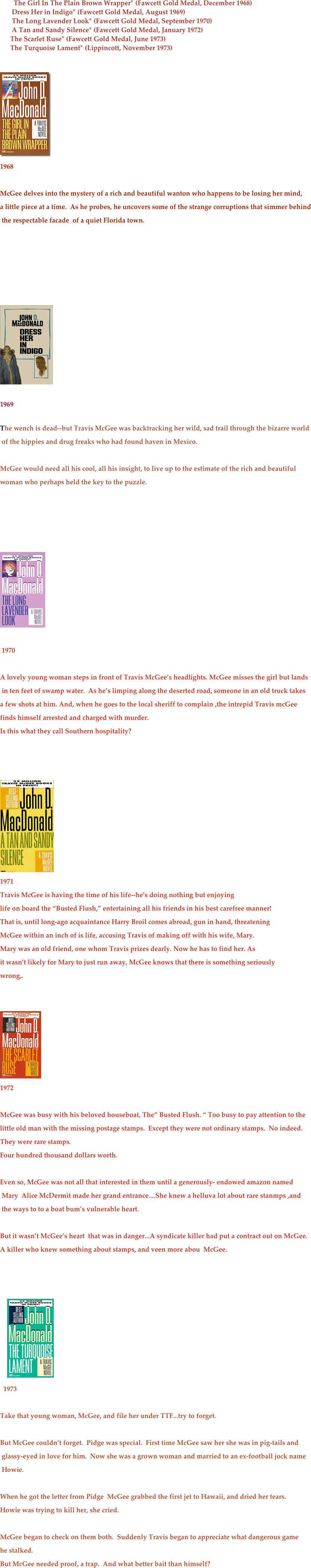 
          The Girl In The Plain Brown Wrapper* (Fawcett Gold Medal, December 1968)
       Dress Her in Indigo* (Fawcett Gold Medal, August 1969)
       The Long Lavender Look* (Fawcett Gold Medal, September 1970)
       A Tan and Sandy Silence* (Fawcett Gold Medal, January 1972)
      The Scarlet Ruse* (Fawcett Gold Medal, June 1973)
      The Turquoise Lament* (Lippincott, November 1973)
    


 
￼
1968

McGee delves into the mystery of a rich and beautiful wanton who happens to be losing her mind, 
a little piece at a time.  As he probes, he uncovers some of the strange corruptions that simmer behind
 the respectable facade  of a quiet Florida town.



 


￼
1969

The wench is dead--but Travis McGee was backtracking her wild, sad trail through the bizarre world
 of the hippies and drug freaks who had found haven in Mexico.

McGee would need all his cool, all his insight, to live up to the estimate of the rich and beautiful  
woman who perhaps held the key to the puzzle.




 
￼
     
 1970

A lovely young woman steps in front of Travis McGee’s headlights. McGee misses the girl but lands
 in ten feet of swamp water.  As he’s limping along the deserted road, someone in an old truck takes 
a few shots at him. And, when he goes to the local sheriff to complain ,the intrepid Travis mcGee 
finds himself arrested and charged with murder.
Is this what they call Southern hospitality?



￼
1971
Travis McGee is having the time of his life--he's doing nothing but enjoying   life on board the “Busted Flush,” entertaining all his friends in his best carefree manner!That is, until long-ago acquaintance Harry Broil comes abroad, gun in hand, threateningMcGee within an inch of is life, accusing Travis of making off with his wife, Mary. 
Mary was an old friend, one whom Travis prizes dearly. Now he has to find her. Asit wasn't likely for Mary to just run away, McGee knows that there is something seriouslywrong,.


￼
1972

McGee was busy with his beloved houseboat, The” Busted Flush. “ Too busy to pay attention to the 
little old man with the missing postage stamps.  Except they were not ordinary stamps.  No indeed.  
They were rare stamps.
Four hundred thousand dollars worth.

Even so, McGee was not all that interested in them until a generously- endowed amazon named
 Mary  Alice McDermit made her grand entrance....She knew a helluva lot about rare stanmps ,and
 the ways to to a boat bum’s vulnerable heart.  

But it wasn’t McGee’s heart  that was in danger...A syndicate killer had put a contract out on McGee.
A killer who knew something about stamps, and veen more abou  McGee.
 


    ￼
  1973

Take that young woman, McGee, and file her under TTF...try to forget.

But McGee couldn’t forget.  Pidge was special.  First time McGee saw her she was in pig-tails and
 glassy-eyed in love for him.  Now she was a grown woman and married to an ex-football jock name
 Howie.

When he got the letter from Pidge  McGee grabbed the first jet to Hawaii, and dried her tears.  
Howie was trying to kill her, she cried.

McGee began to check on them both.  Suddenly Travis began to appreciate what dangerous game 
he stalked.
But McGee needed proof, a trap.  And what better bait than himself?






      

